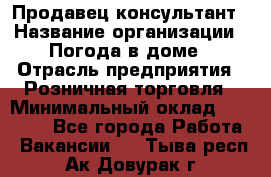 Продавец-консультант › Название организации ­ Погода в доме › Отрасль предприятия ­ Розничная торговля › Минимальный оклад ­ 60 000 - Все города Работа » Вакансии   . Тыва респ.,Ак-Довурак г.